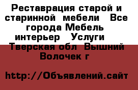 Реставрация старой и старинной  мебели - Все города Мебель, интерьер » Услуги   . Тверская обл.,Вышний Волочек г.